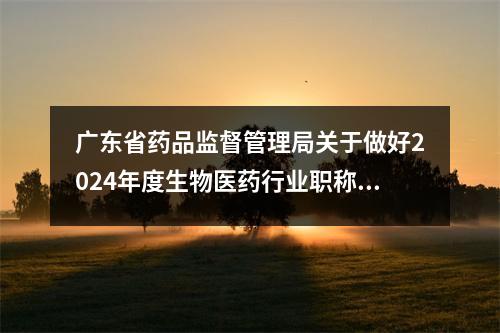 广东省药品监督管理局关于做好2024年度生物医药行业职称评审和认