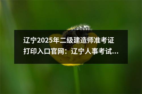 辽宁2025年二级建造师准考证打印入口官网：辽宁人事考试网