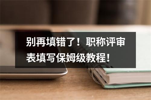 别再填错了！职称评审表填写保姆级教程！